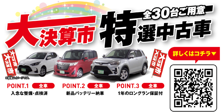 大決算市 特選中古車 全30台ご用意 ※画像はイメージです。POINT.1 全車 入念な整備・点検済／POINT.2 全車 新品バッテリー納車／POINT.3 全車 1年のロングラン保証付。お客様にピッタリの1台が見つかるWEBチラシをチェック！※2月28日（金）公開予定